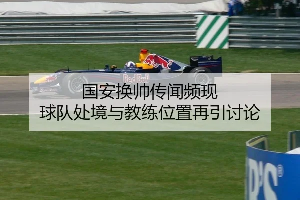 国安换帅传闻频现 球队处境与教练位置再引讨论